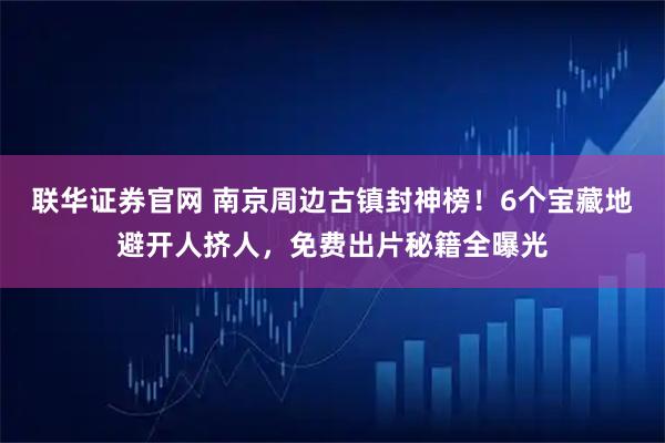 联华证券官网 南京周边古镇封神榜！6个宝藏地避开人挤人，免费出片秘籍全曝光