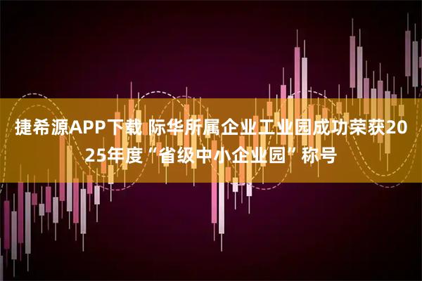 捷希源APP下载 际华所属企业工业园成功荣获2025年度“省级中小企业园”称号