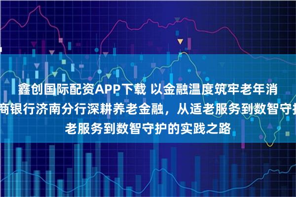 鑫创国际配资APP下载 以金融温度筑牢老年消保防线——浙商银行济南分行深耕养老金融，从适老服务到数智守护的实践之路