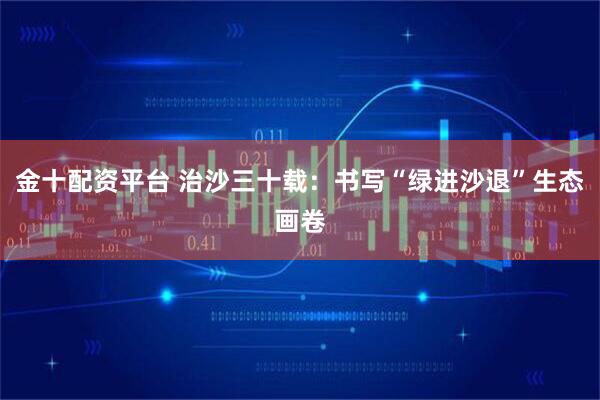 金十配资平台 治沙三十载：书写“绿进沙退”生态画卷