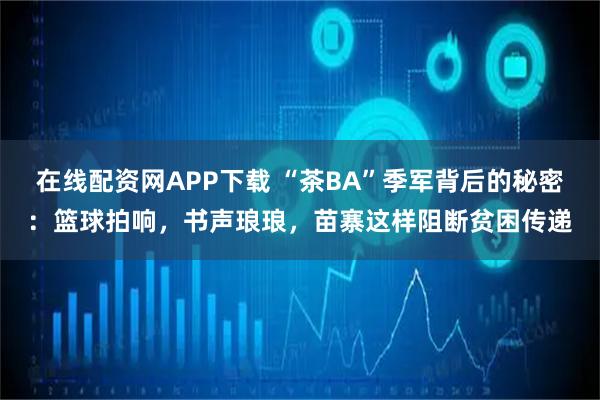 在线配资网APP下载 “茶BA”季军背后的秘密：篮球拍响，书声琅琅，苗寨这样阻断贫困传递