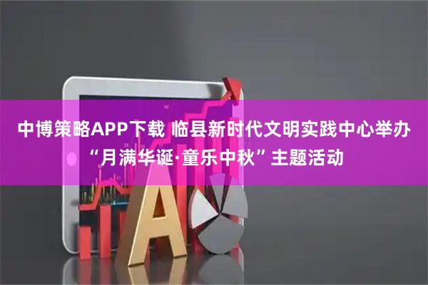 中博策略APP下载 临县新时代文明实践中心举办“月满华诞·童乐中秋”主题活动