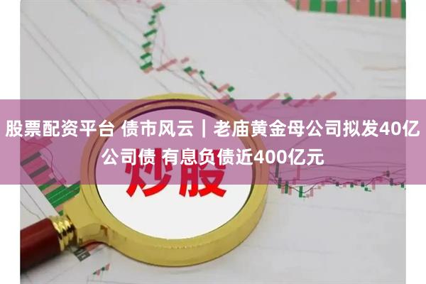 股票配资平台 债市风云|老庙黄金母公司拟发40亿公司债 有息负债近400亿元