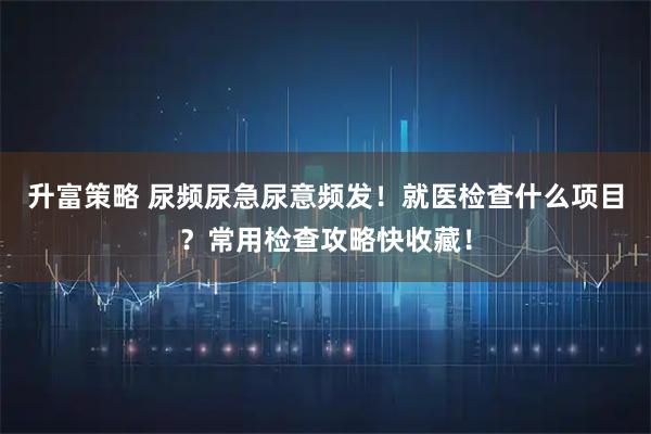 升富策略 尿频尿急尿意频发!就医检查什么项目?常用检查攻略快收藏!