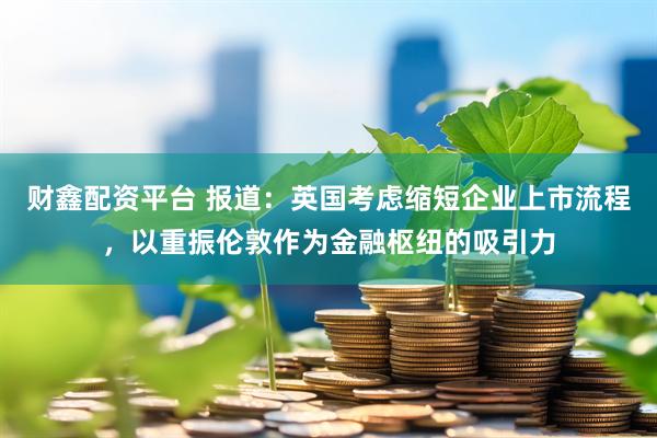 财鑫配资平台 报道：英国考虑缩短企业上市流程，以重振伦敦作为金融枢纽的吸引力