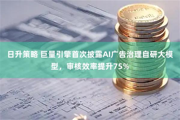日升策略 巨量引擎首次披露AI广告治理自研大模型，审核效率提升75%
