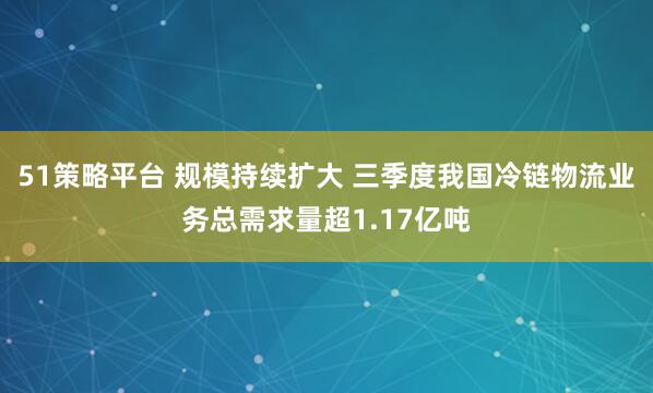 51策略平台 规模持续扩大 三季度我国冷链物流业务总需求量超1.17亿吨