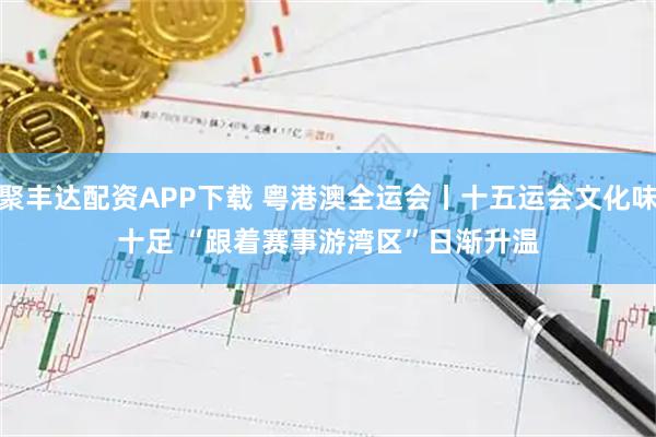 聚丰达配资APP下载 粤港澳全运会丨十五运会文化味十足&#32;“跟着赛事游湾区”日渐升温