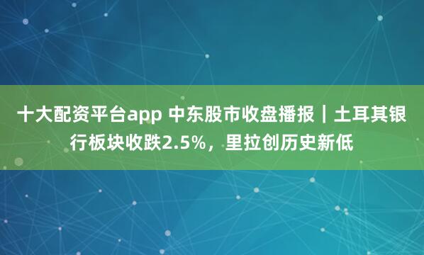 十大配资平台app 中东股市收盘播报｜土耳其银行板块收跌2.5%，里拉创历史新低