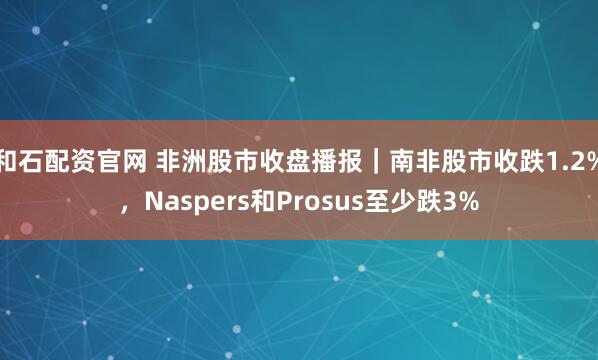 和石配资官网 非洲股市收盘播报｜南非股市收跌1.2%，Naspers和Prosus至少跌3%