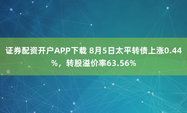 证券配资开户APP下载 8月5日太平转债上涨0.44%，转股溢价率63.56%