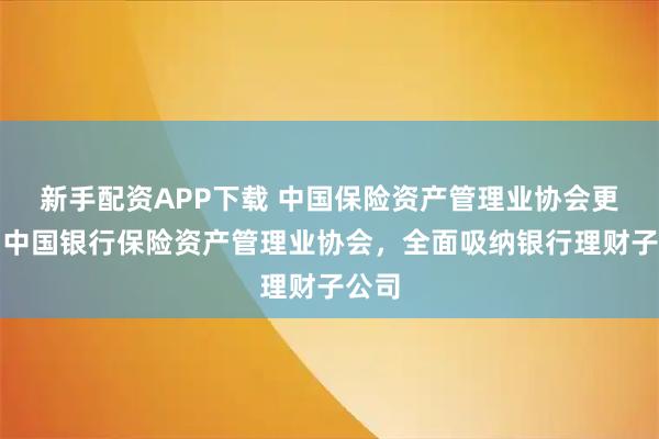 新手配资APP下载 中国保险资产管理业协会更名为中国银行保险资产管理业协会，全面吸纳银行理财子公司