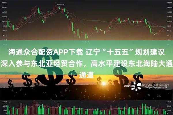 海通众合配资APP下载 辽宁“十五五”规划建议：深入参与东北亚经贸合作，高水平建设东北海陆大通道