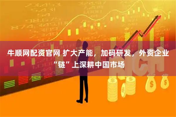牛顺网配资官网 扩大产能，加码研发，外资企业“链”上深耕中国市场