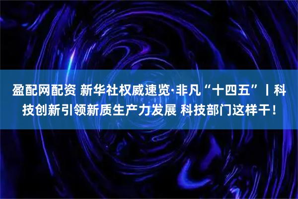 盈配网配资 新华社权威速览·非凡“十四五”丨科技创新引领新质生产力发展 科技部门这样干！
