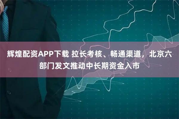辉煌配资APP下载 拉长考核、畅通渠道，北京六部门发文推动中长期资金入市