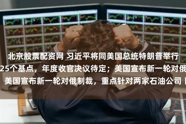 北京股票配资网 习近平将同美国总统特朗普举行会晤；美联储下调利率25个基点，年度收官决议待定；美国宣布新一轮对俄制裁，重点针对两家石油公司丨早报