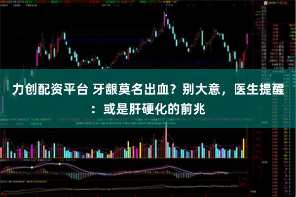 力创配资平台 牙龈莫名出血？别大意，医生提醒：或是肝硬化的前兆