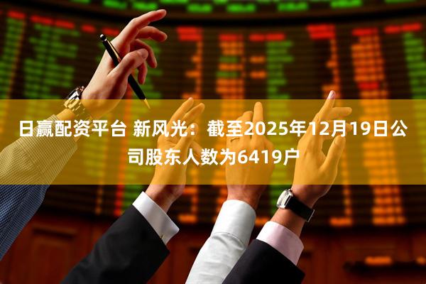 日赢配资平台 新风光：截至2025年12月19日公司股东人数为6419户