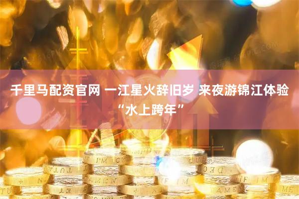 千里马配资官网 一江星火辞旧岁 来夜游锦江体验“水上跨年”