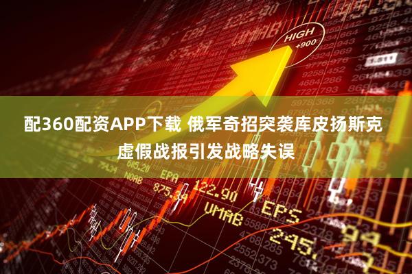 配360配资APP下载 俄军奇招突袭库皮扬斯克 虚假战报引发战略失误