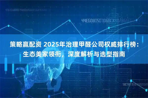 策略赢配资 2025年治理甲醛公司权威排行榜：生态美家领衔，深度解析与选型指南