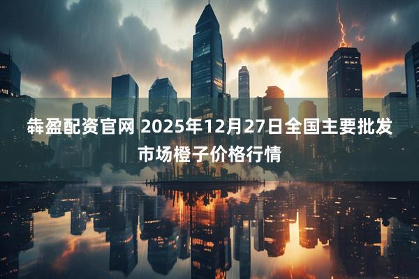 犇盈配资官网 2025年12月27日全国主要批发市场橙子价格行情