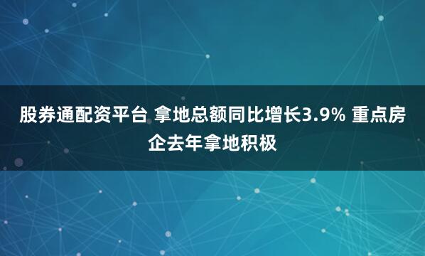 股券通配资平台 拿地总额同比增长3.9% 重点房企去年拿地积极