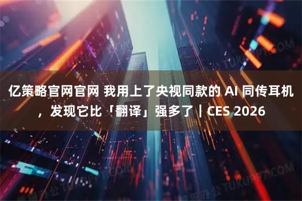 亿策略官网官网 我用上了央视同款的 AI 同传耳机,发现它比「翻译」强多了|CES 2026