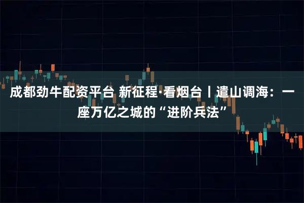 成都劲牛配资平台 新征程·看烟台丨遣山调海：一座万亿之城的“进阶兵法”