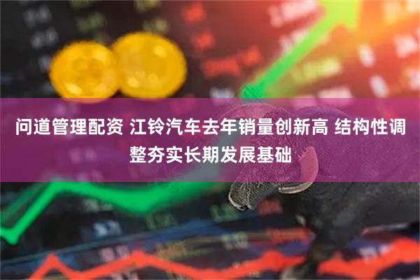问道管理配资 江铃汽车去年销量创新高 结构性调整夯实长期发展基础