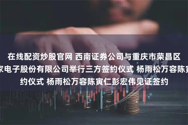 在线配资炒股官网 西南证券公司与重庆市荣昌区人民政府、上海寅家电子股份有限公司举行三方签约仪式 杨雨松万容陈寅仁彭宏伟见证签约