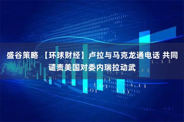 盛谷策略 【环球财经】卢拉与马克龙通电话 共同谴责美国对委内瑞拉动武