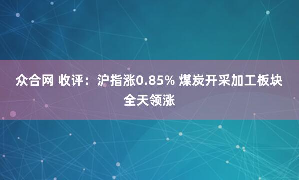 众合网 收评：沪指涨0.85% 煤炭开采加工板块全天领涨