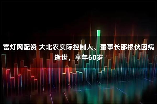 富灯网配资 大北农实际控制人、董事长邵根伙因病逝世，享年60岁