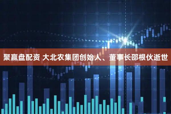 聚赢盘配资 大北农集团创始人、董事长邵根伙逝世