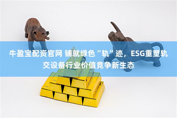 牛盈宝配资官网 铺就绿色“轨”迹，ESG重塑轨交设备行业价值竞争新生态