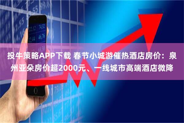 投牛策略APP下载 春节小城游催热酒店房价：泉州亚朵房价超2000元、一线城市高端酒店微降