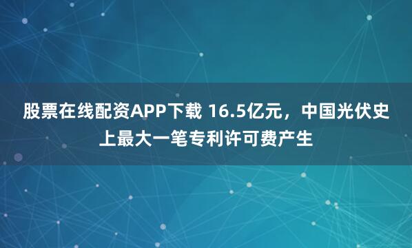 股票在线配资APP下载 16.5亿元，中国光伏史上最大一笔专利许可费产生
