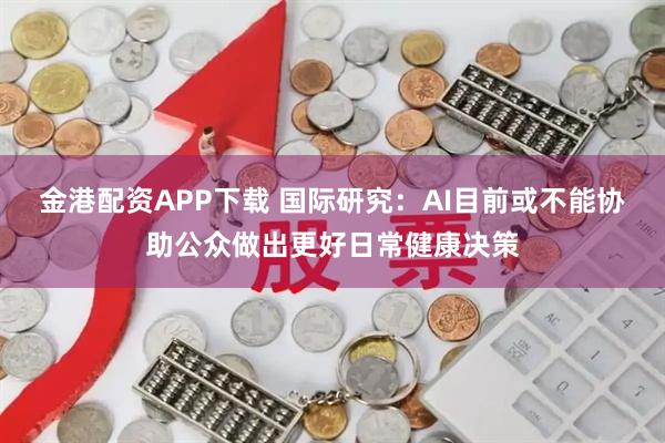 金港配资APP下载 国际研究：AI目前或不能协助公众做出更好日常健康决策