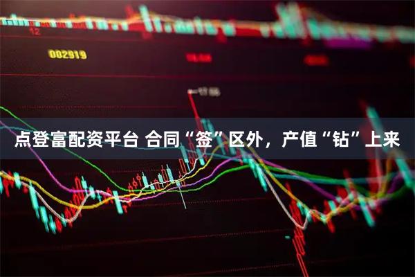 点登富配资平台 合同“签”区外，产值“钻”上来