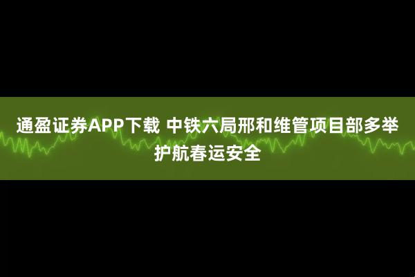 通盈证券APP下载 中铁六局邢和维管项目部多举护航春运安全