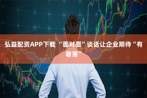 弘益配资APP下载 “面对面”谈话让企业期待“有着落”