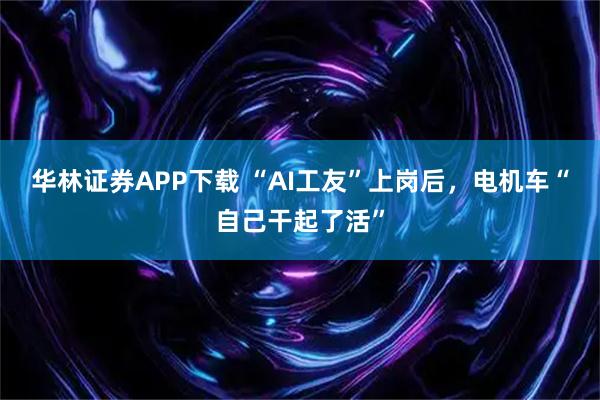 华林证券APP下载 “AI工友”上岗后，电机车“自己干起了活”