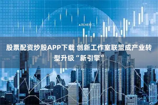 股票配资炒股APP下载 创新工作室联盟成产业转型升级“新引擎”
