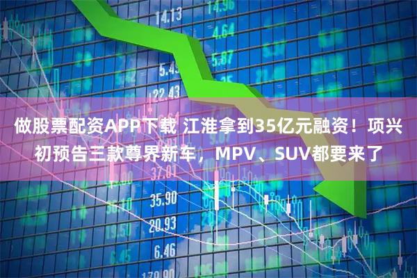 做股票配资APP下载 江淮拿到35亿元融资！项兴初预告三款尊界新车，MPV、SUV都要来了