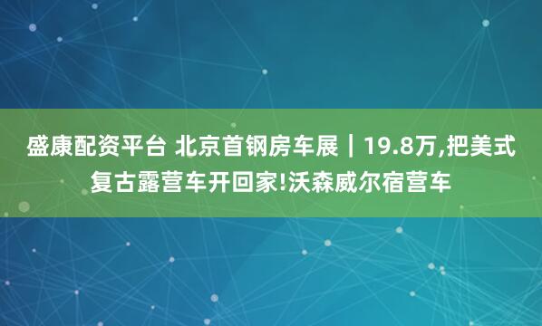 盛康配资平台 北京首钢房车展｜19.8万,把美式复古露营车开回家!沃森威尔宿营车