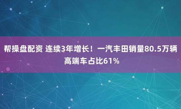 帮操盘配资 连续3年增长！一汽丰田销量80.5万辆 高端车占比61%