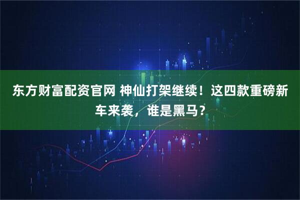东方财富配资官网 神仙打架继续！这四款重磅新车来袭，谁是黑马？