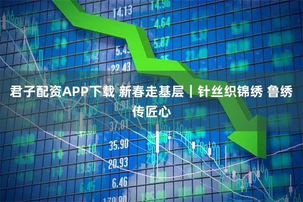 君子配资APP下载 新春走基层｜针丝织锦绣 鲁绣传匠心